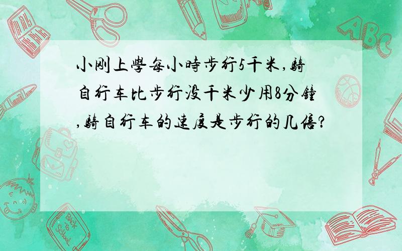 小刚上学每小时步行5千米,骑自行车比步行没千米少用8分钟,骑自行车的速度是步行的几倍?