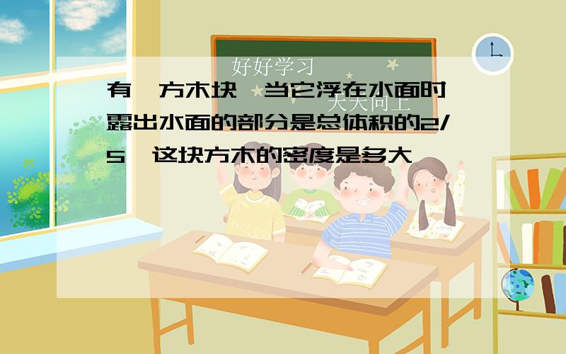 有一方木块,当它浮在水面时,露出水面的部分是总体积的2/5,这块方木的密度是多大