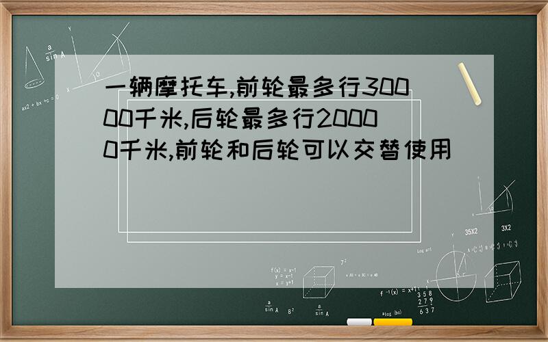 一辆摩托车,前轮最多行30000千米,后轮最多行20000千米,前轮和后轮可以交替使用