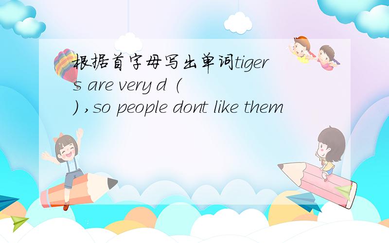 根据首字母写出单词tigers are very d （） ,so people dont like them