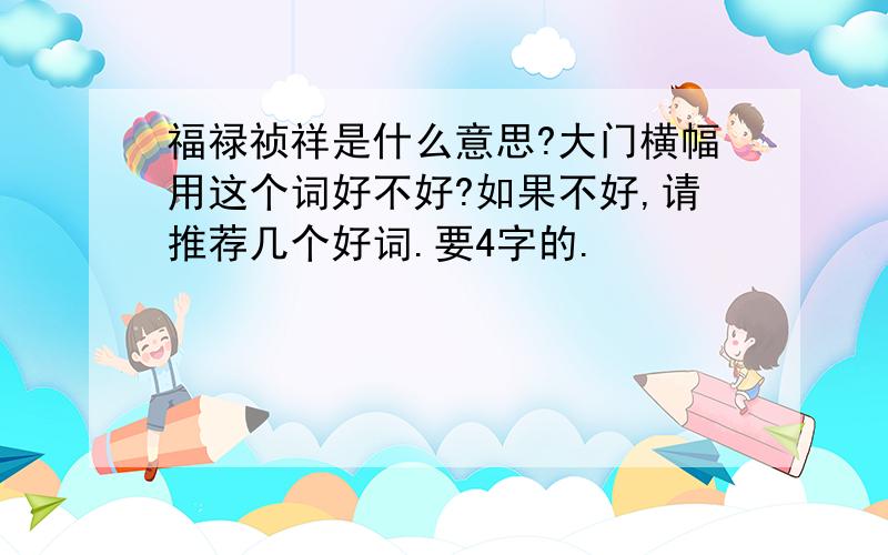 福禄祯祥是什么意思?大门横幅用这个词好不好?如果不好,请推荐几个好词.要4字的.