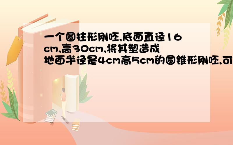 一个圆柱形刚呸,底面直径16cm,高30cm,将其塑造成地面半径是4cm高5cm的圆锥形刚呸,可以铸造多少个.