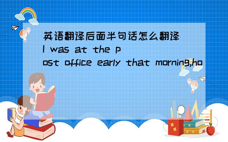 英语翻译后面半句话怎么翻译 I was at the post office early that morning,ho