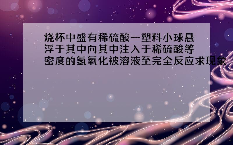 烧杯中盛有稀硫酸一塑料小球悬浮于其中向其中注入于稀硫酸等密度的氢氧化被溶液至完全反应求现象