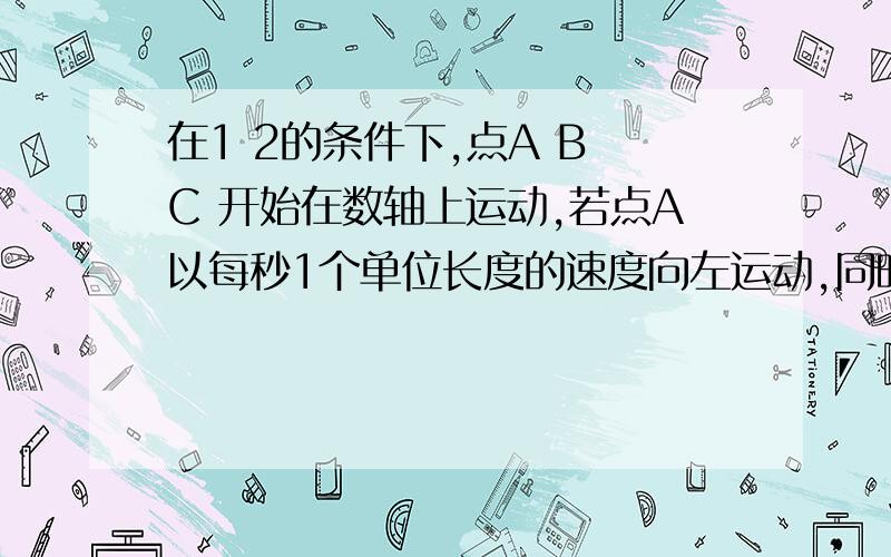 在1 2的条件下,点A B C 开始在数轴上运动,若点A以每秒1个单位长度的速度向左运动,同时,点B和点C分别