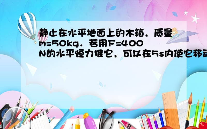 静止在水平地面上的木箱，质量m=50kg．若用F=400N的水平恒力推它，可以在5s内使它移动x=50m．