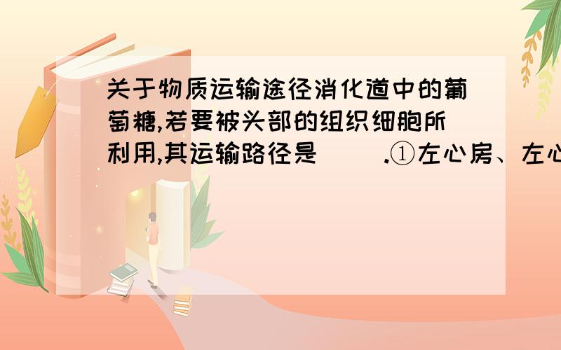 关于物质运输途径消化道中的葡萄糖,若要被头部的组织细胞所利用,其运输路径是( ).①左心房、左心室 ②右心房、右心室 ③