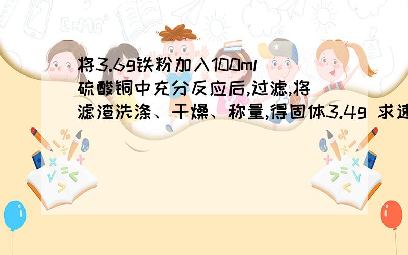 将3.6g铁粉加入100ml硫酸铜中充分反应后,过滤,将滤渣洗涤、干燥、称量,得固体3.4g 求速解