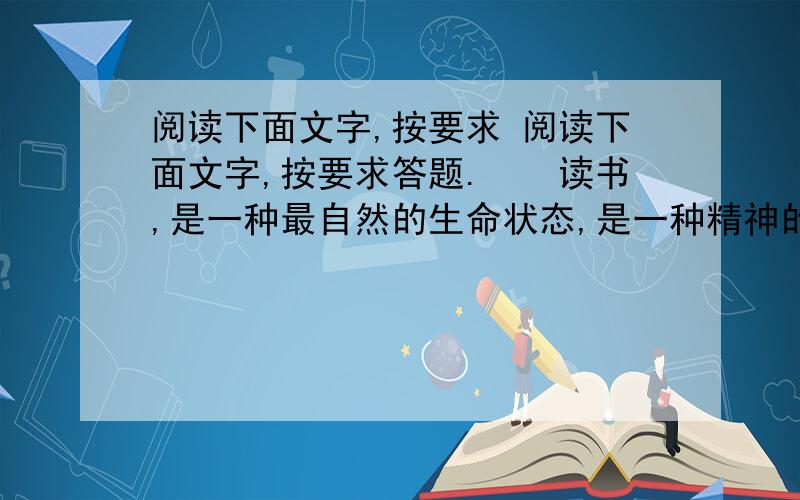 阅读下面文字,按要求 阅读下面文字,按要求答题.　　读书,是一种最自然的生命状态,是一种精神的跋涉,是一种需臾不可缺失的