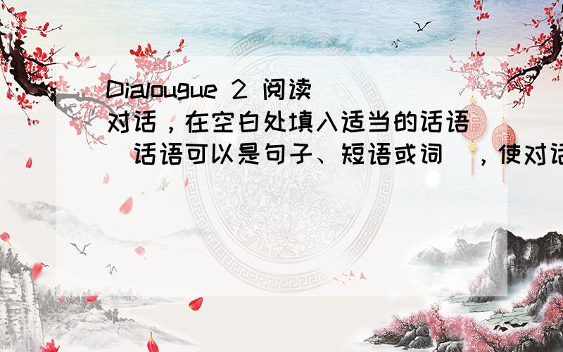 Dialougue 2 阅读对话，在空白处填入适当的话语（话语可以是句子、短语或词），使对话完整。（每空2分，共10分）