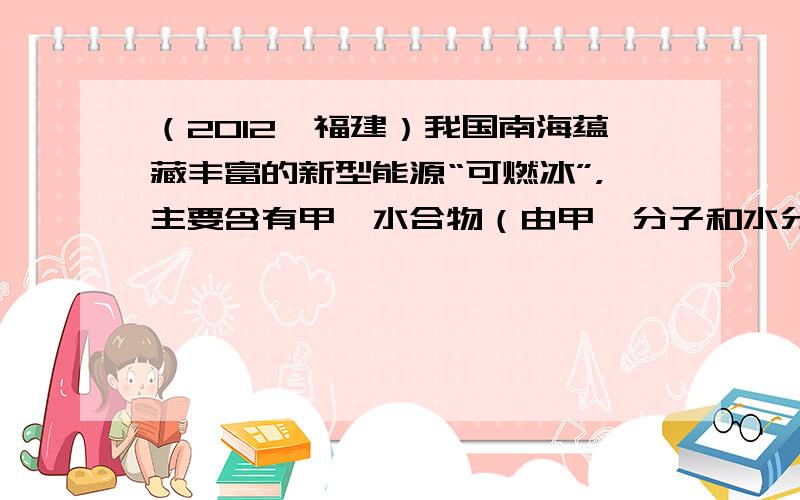 （2012•福建）我国南海蕴藏丰富的新型能源“可燃冰”，主要含有甲烷水合物（由甲烷分子和水分子组成），形似冰块却能燃烧．