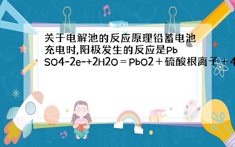 关于电解池的反应原理铅蓄电池充电时,阳极发生的反应是PbSO4-2e-+2H2O＝PbO2＋硫酸根离子＋4H+,这个反应