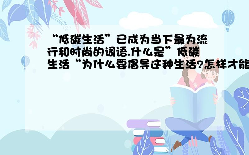 “低碳生活”已成为当下最为流行和时尚的词语.什么是”低碳生活“为什么要倡导这种生活?怎样才能做到“低碳生活”?请你通过调