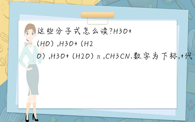 这些分子式怎么读?H3O+ (HO) ,H3O+ (H2O) ,H3O+ (H2O) n ,CH3CN.数字为下标,+代