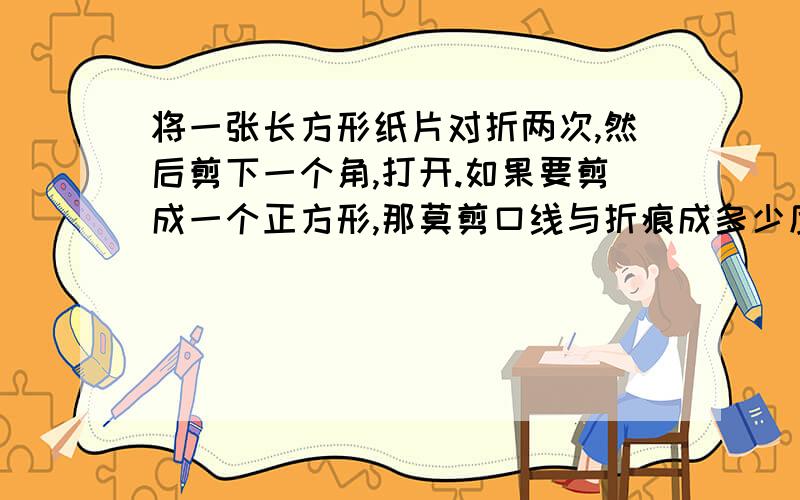 将一张长方形纸片对折两次,然后剪下一个角,打开.如果要剪成一个正方形,那莫剪口线与折痕成多少度角