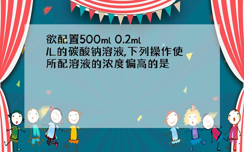 欲配置500ml 0.2ml/L的碳酸钠溶液,下列操作使所配溶液的浓度偏高的是