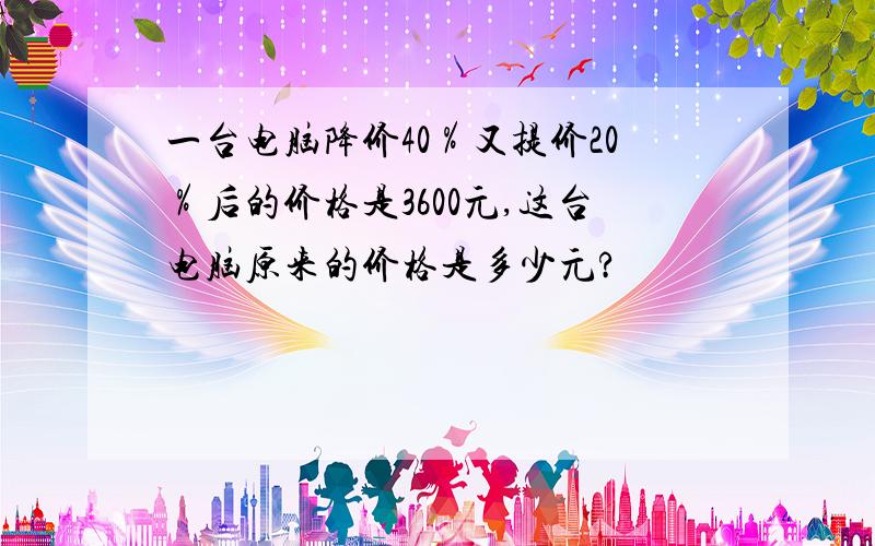 一台电脑降价40％又提价20％后的价格是3600元,这台电脑原来的价格是多少元?