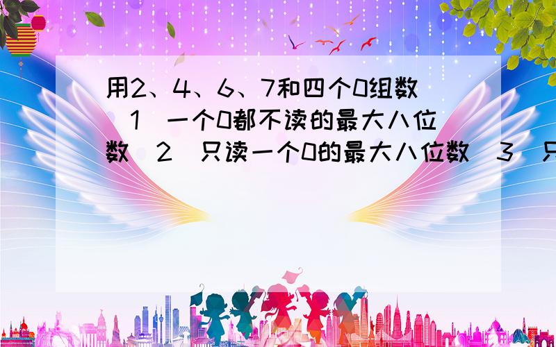 用2、4、6、7和四个0组数(1)一个0都不读的最大八位数(2)只读一个0的最大八位数（3）只读两个0的最小八位数（4）