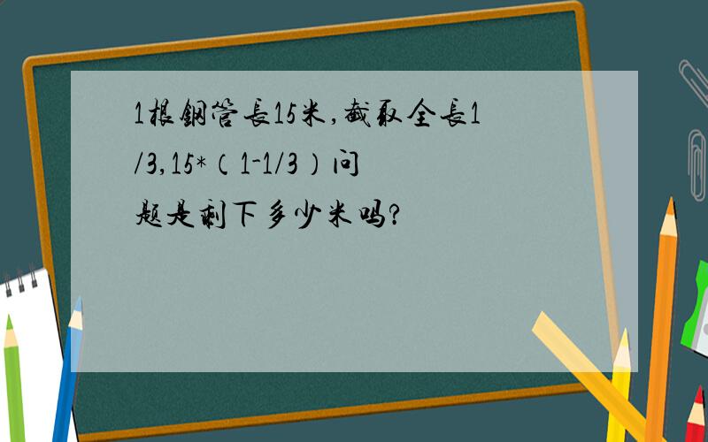 1根钢管长15米,截取全长1/3,15*（1-1/3）问题是剩下多少米吗?