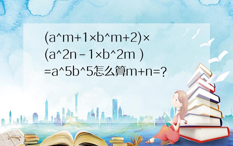 (a^m+1×b^m+2)×(a^2n-1×b^2m )=a^5b^5怎么算m+n=?