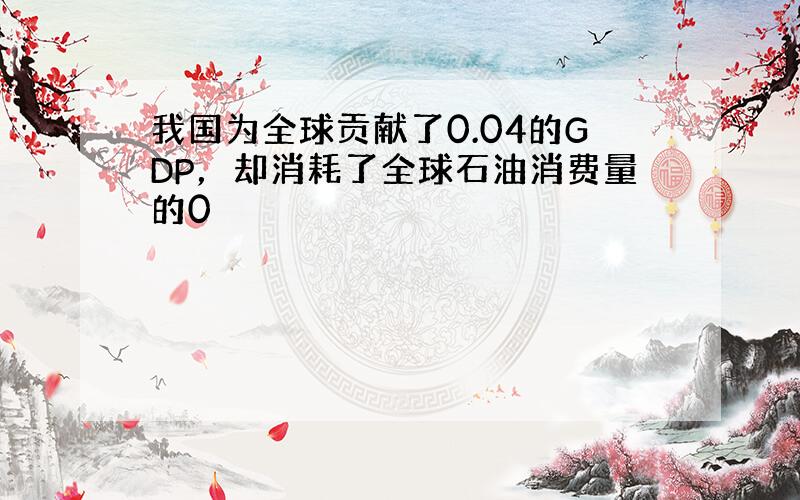 我国为全球贡献了0.04的GDP，却消耗了全球石油消费量的0