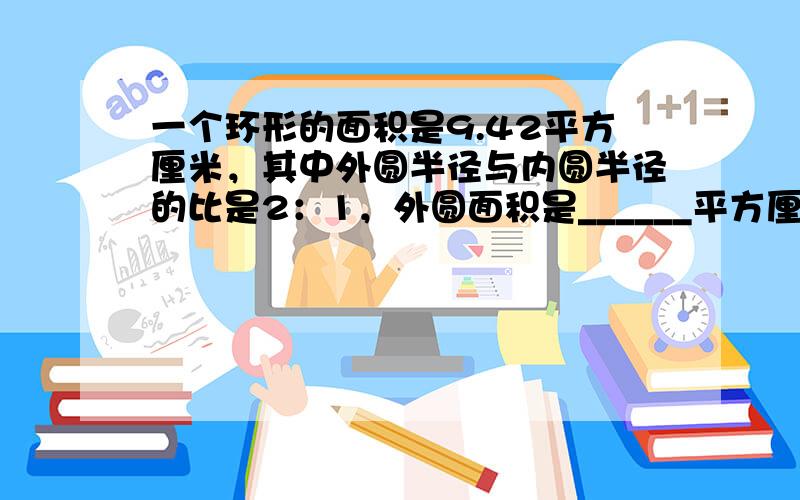 一个环形的面积是9.42平方厘米，其中外圆半径与内圆半径的比是2：1，外圆面积是______平方厘米，内圆面积是____