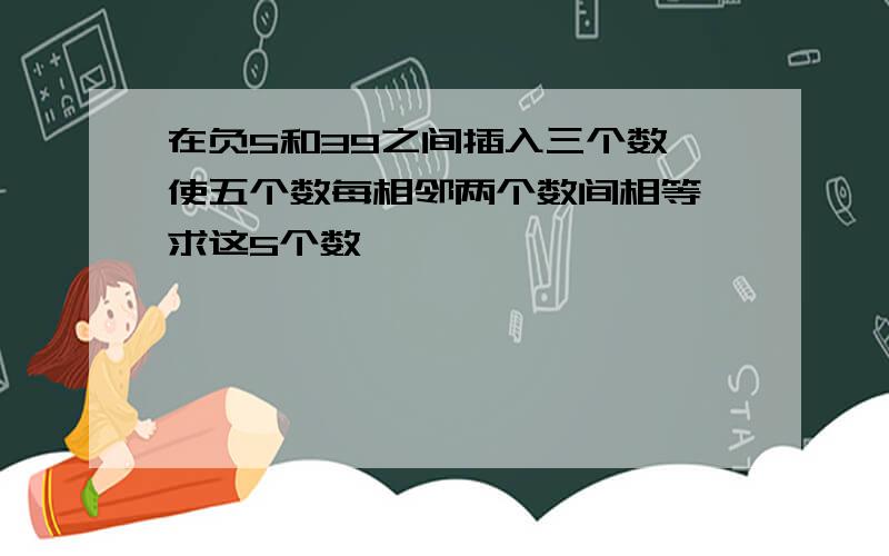 在负5和39之间插入三个数,使五个数每相邻两个数间相等,求这5个数