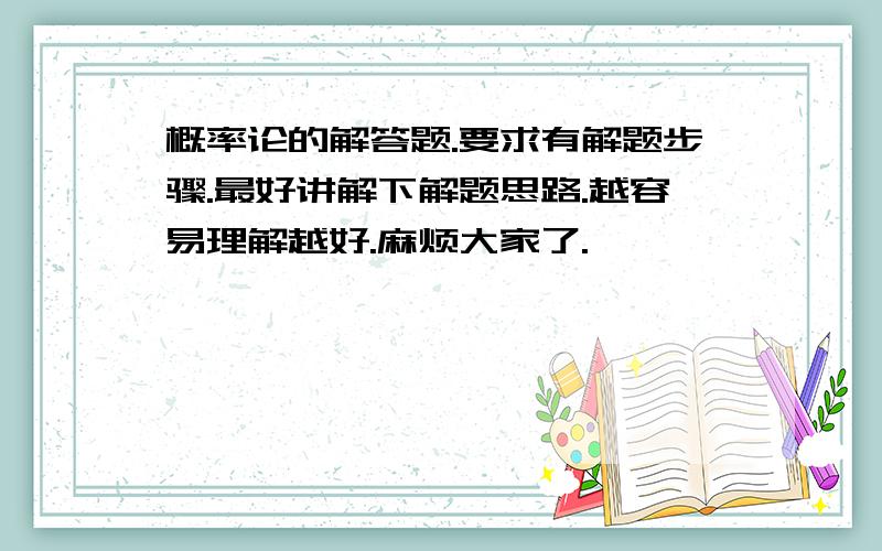 概率论的解答题.要求有解题步骤.最好讲解下解题思路.越容易理解越好.麻烦大家了.