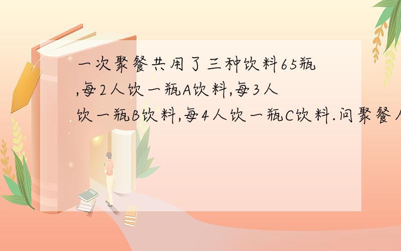 一次聚餐共用了三种饮料65瓶,每2人饮一瓶A饮料,每3人饮一瓶B饮料,每4人饮一瓶C饮料.问聚餐人数.