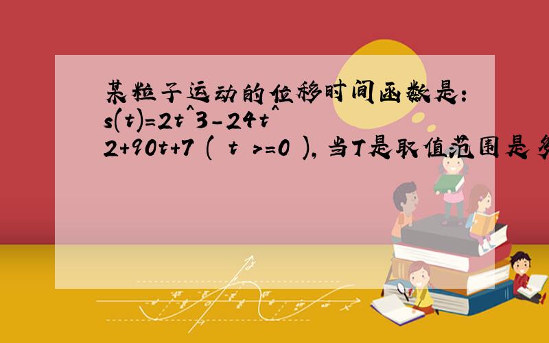 某粒子运动的位移时间函数是:s(t)=2t^3-24t^2+90t+7 ( t >=0 ),当T是取值范围是多少时,速度