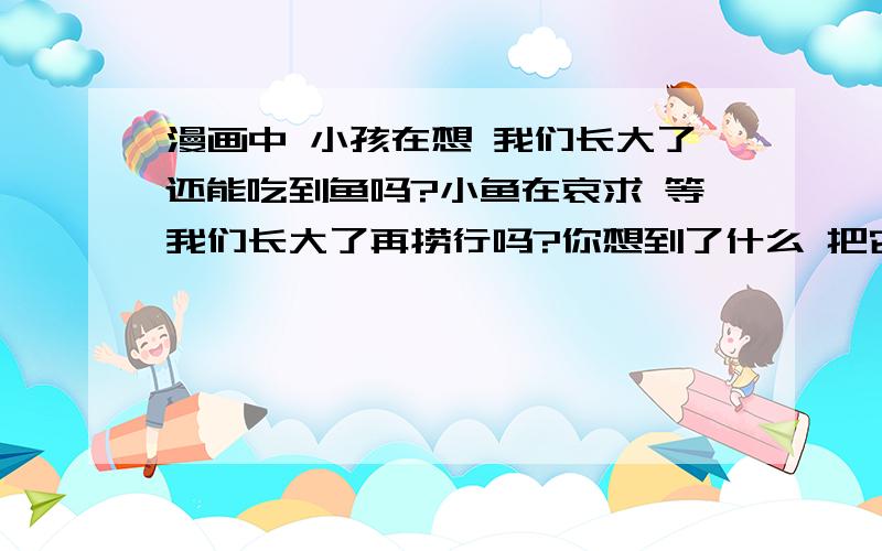 漫画中 小孩在想 我们长大了还能吃到鱼吗?小鱼在哀求 等我们长大了再捞行吗?你想到了什么 把它们记下来 多点