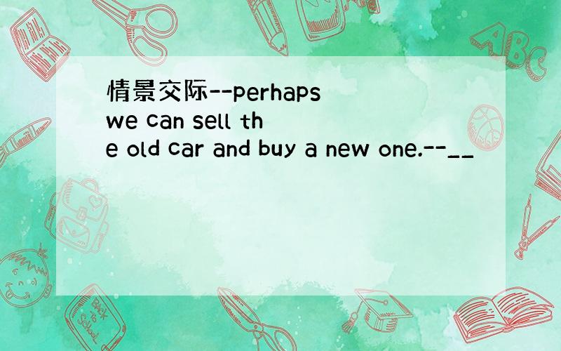 情景交际--perhaps we can sell the old car and buy a new one.--__