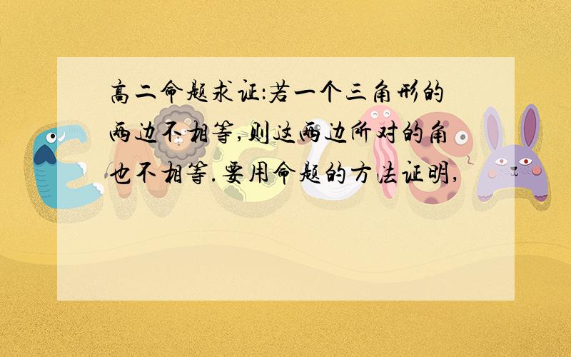 高二命题求证：若一个三角形的两边不相等,则这两边所对的角也不相等.要用命题的方法证明,