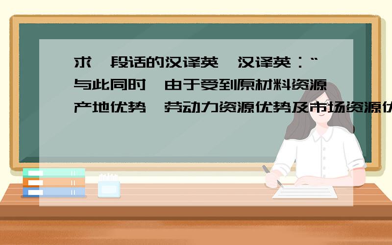 求一段话的汉译英,汉译英：“与此同时,由于受到原材料资源产地优势、劳动力资源优势及市场资源优势等吸引,世界各大知名耐火材