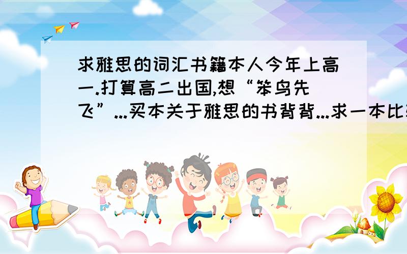 求雅思的词汇书籍本人今年上高一.打算高二出国,想“笨鸟先飞”...买本关于雅思的书背背...求一本比较好的,专讲单词的书