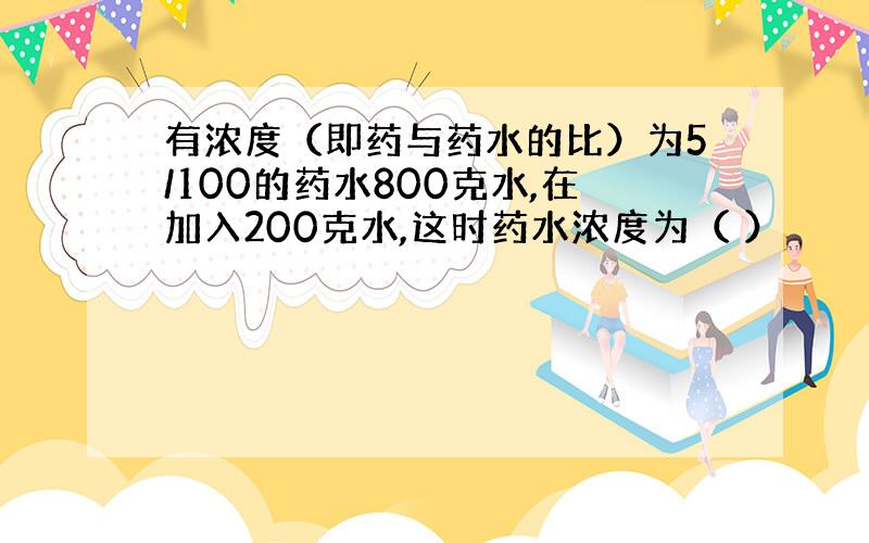 有浓度（即药与药水的比）为5/100的药水800克水,在加入200克水,这时药水浓度为（ ）