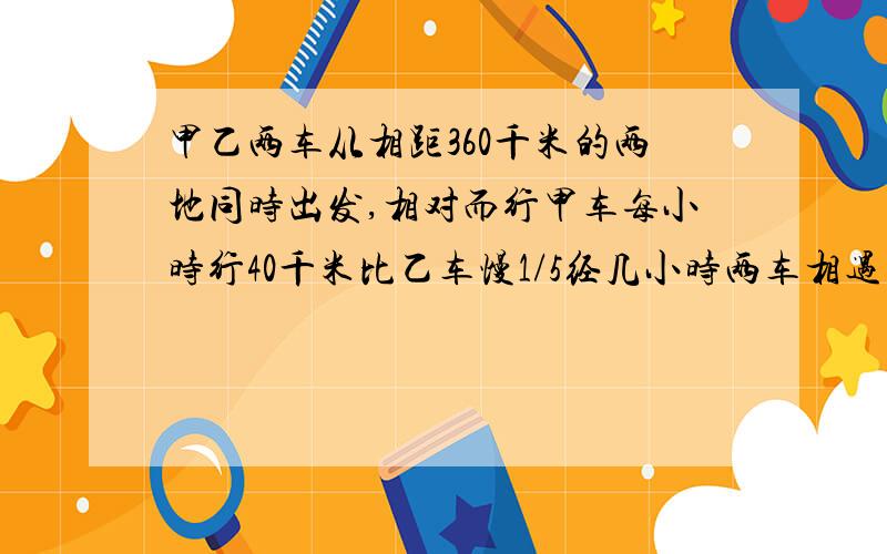 甲乙两车从相距360千米的两地同时出发,相对而行甲车每小时行40千米比乙车慢1/5经几小时两车相遇