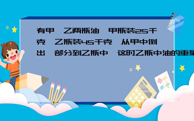 有甲、乙两瓶油,甲瓶装25千克,乙瓶装45千克,从甲中倒出一部分到乙瓶中,这时乙瓶中油的重量是甲的4倍