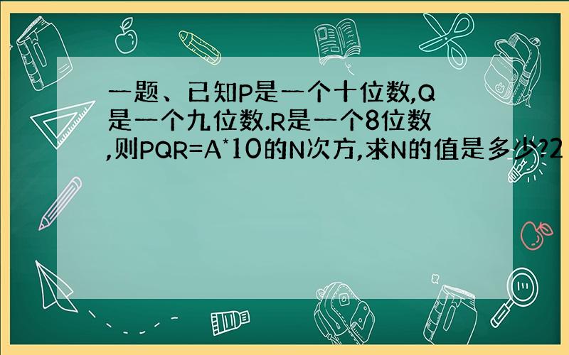 一题、已知P是一个十位数,Q是一个九位数.R是一个8位数,则PQR=A*10的N次方,求N的值是多少?2（前面依然为上题