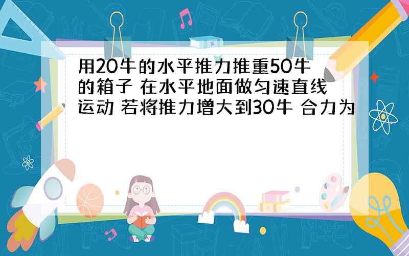 用20牛的水平推力推重50牛的箱子 在水平地面做匀速直线运动 若将推力增大到30牛 合力为