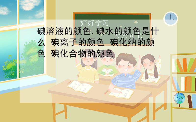 碘溶液的颜色.碘水的颜色是什么 碘离子的颜色 碘化纳的颜色 碘化合物的颜色