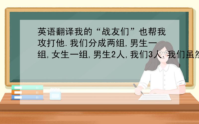 英语翻译我的“战友们”也帮我攻打他.我们分成两组,男生一组,女生一组,男生2人,我们3人.我们虽然是女生,可是,我们也很