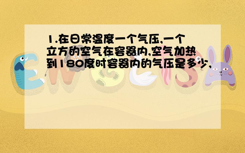 1.在日常温度一个气压,一个立方的空气在容器内,空气加热到180度时容器内的气压是多少,