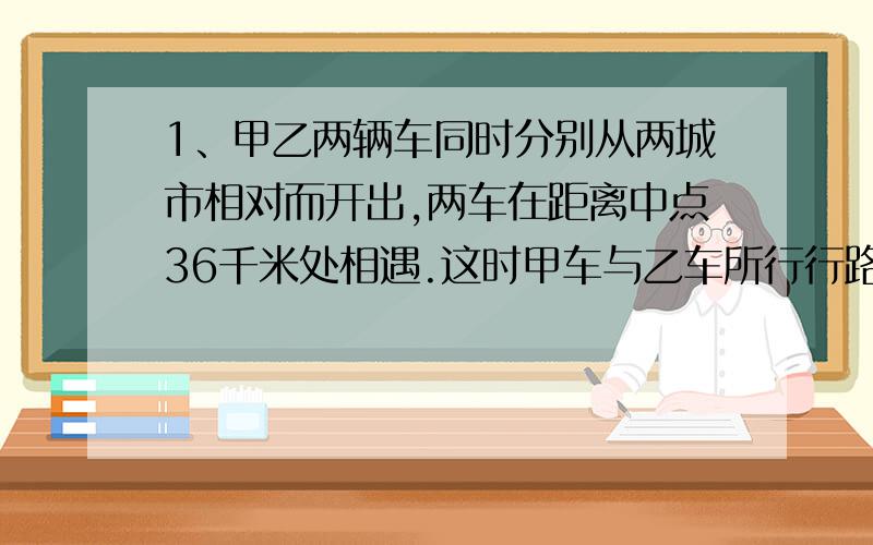 1、甲乙两辆车同时分别从两城市相对而开出,两车在距离中点36千米处相遇.这时甲车与乙车所行行路程的比是2:3,求两地相距