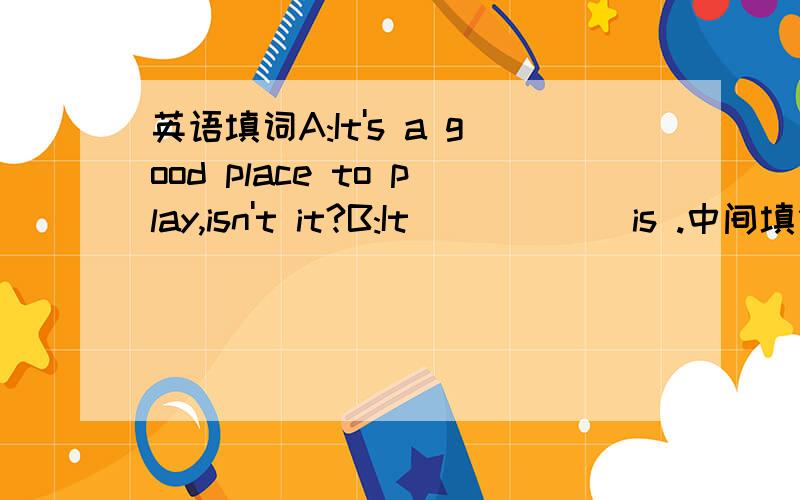 英语填词A:It's a good place to play,isn't it?B:It _____ is .中间填什