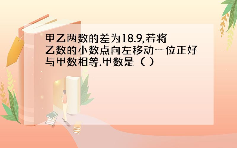 甲乙两数的差为18.9,若将乙数的小数点向左移动一位正好与甲数相等.甲数是（ )