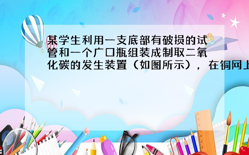 某学生利用一支底部有破损的试管和一个广口瓶组装成制取二氧化碳的发生装置（如图所示），在铜网上应该盛放的是______，广