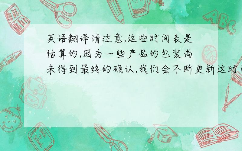 英语翻译请注意,这些时间表是估算的,因为一些产品的包装尚未得到最终的确认,我们会不断更新这时间表,一旦得到准确的交货时间