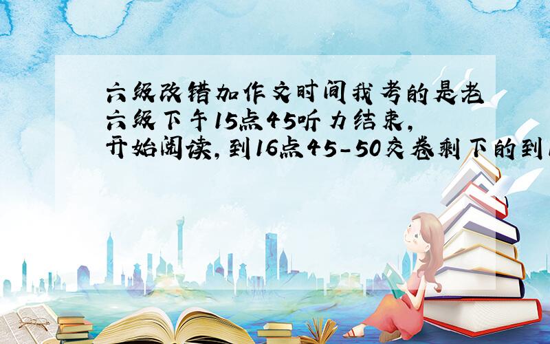 六级改错加作文时间我考的是老六级下午15点45听力结束,开始阅读,到16点45－50交卷剩下的到17点20交卷我记得试卷