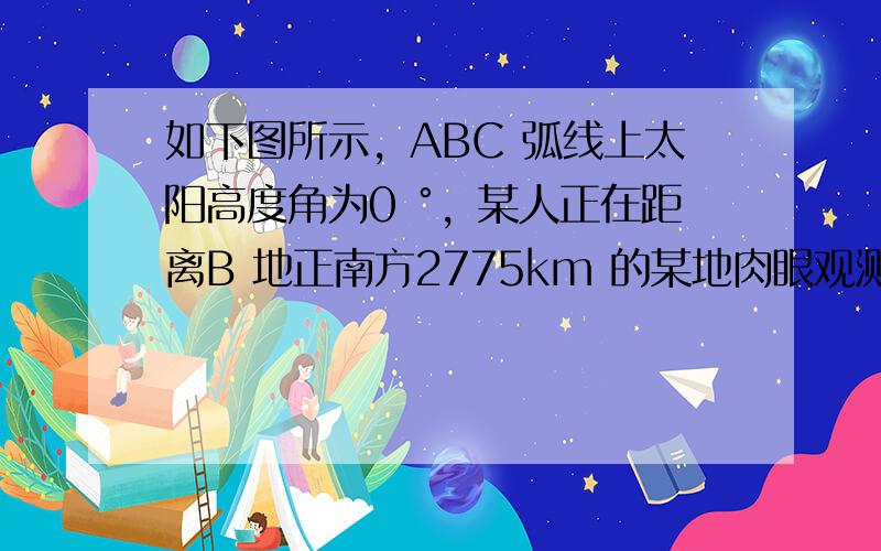 如下图所示，ABC 弧线上太阳高度角为0 °，某人正在距离B 地正南方2775km 的某地肉眼观测北极星．观测到的北极星